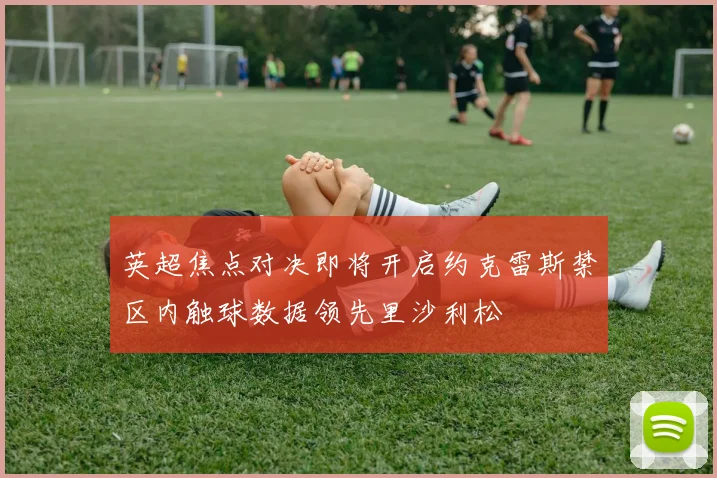 英超焦点对决即将开启约克雷斯禁区内触球数据领先里沙利松