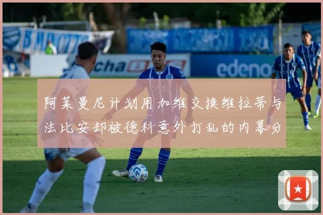 阿莱曼尼计划用加维交换维拉蒂与法比安却被德科意外打乱的内幕分析