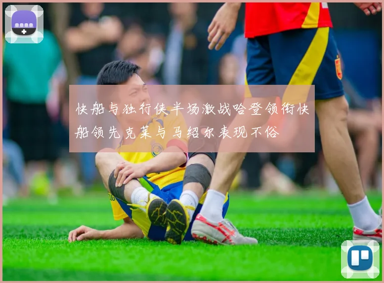 快船与独行侠半场激战哈登领衔快船领先克莱与马绍尔表现不俗