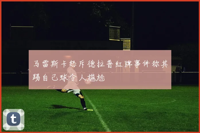 马雷斯卡怒斥德拉普红牌事件称其踢自己球令人尴尬